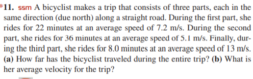 *11. ssm A bicyclist makes a trip that consists of three parts, each in the
same direction (due north) along a straight road. During the first part, she
rides for 22 minutes at an average speed of 7.2 m/s. During the second
part, she rides for 36 minutes at an average speed of 5.1 m/s. Finally, dur-
ing the third part, she rides for 8.0 minutes at an average speed of 13 m/s.
(a) How far has the bicyclist traveled during the entire trip? (b) What is
her average velocity for the trip?
