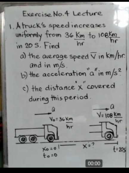 Exercise No.4 Lecture
1.A truck's speedincreases
uniformly from 36 Km to 108km
in 20 S. Find
hr
a) the average Speed V in km/hc.
and in m/s.
b) the acceleration a' in m/s?
c) the distance x covered
during this period.
V= 108 Km
Vo: 36 Km
hr
hr
Xo zo '
to:0
t=205
00:00
