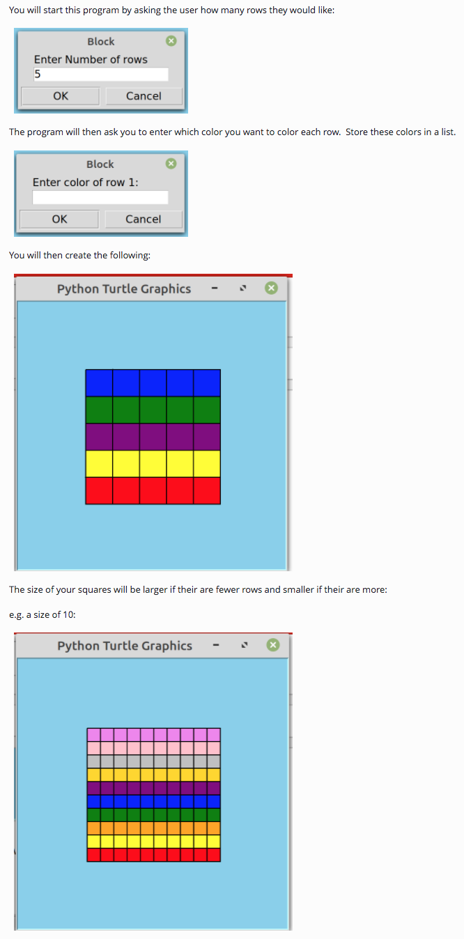 You will start this program by asking the user how many rows they would like:
Block
Enter Number of rows
5
OK
Cancel
The program will then ask you to enter which color you want to color each row. Store these colors in a list.
Block
Enter color of row 1:
OK
Cancel
You will then create the following:
Python Turtle Graphics
The size of your squares will be larger if their are fewer rows and smaller if their are more:
e.g. a size of 10:
Python Turtle Graphics
