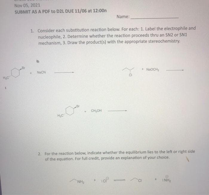 Nov 05, 2021
SUBMIT AS A PDF to D2L DUE 11/06 at 12:00n
Name:
1. Consider each substitution reaction below. For each: 1. Label the electrophile and
nucleophile, 2. Determine whether the reaction proceeds thru an SN2 or SN1
mechanism, 3. Draw the product(s) with the appropriate stereochemistry.
Br
+ NAOCH,
NaCN
H,C
Br
CH,OH
2. For the reaction below, indicate whether the equilibrium lies to the left or right side
of the equation. For full credit, provide an explanation of your choice.
NH2
:NH2
