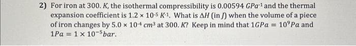 2) For iron at 300. K, the isothermal compressibility is 0.00594 GPa ¹ and the thermal
expansion coefficient is 1.2 x 10-5 K-1. What is AH (in) when the volume of a piece
of iron changes by 5.0 x 10-4 cm³ at 300. K? Keep in mind that 1GPa = 10° Pa and
1Pa = 1x 10-5 bar.