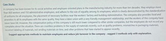 Case Study:
A company has been known for its social activities and employee-oriented plans in the manufacturing industry for more than ten decades, they employs more
than 800 workers and 150 administrative employees, and adhere to the rule of equality among its employees, which is clearly demonstrated by the standardization
of uniforms for all employees, the placement of necessary facilities near the workers factory and building Administration. The company also provides food and
amenities to all its employees with the same quality, they have a labor union with a very friendly management relationship, and the workers of this company have
never been hit. However, the compensation policy of this company is still much lower compared to other similar companies, but the employees do not record any
complains about the situation. There are countless problems in the supply of materials recently, such as quality problems, mismatches in packaging materials,
incorrect labeling of materials, not sending materials on time, and other problems that have started to appear recently.
Suggest appropriate methods to maintain employees and reduce job turnover in the company - suggest 3 methods only with explanation.