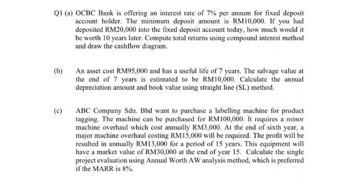 Q1 (a) OCBC Bank is offering an interest rate of 7% per annum for fixed deposit
account holder. The minimum deposit amount is RM10,000. If you had
deposited RM20,000 into the fixed deposit account today, how much would it
be worth 10 years later. Compute total returns using compound interest method
and draw the cashflow diagram.
(b)
An asset cost RM95,000 and has a useful life of 7 years. The salvage value at
the end of 7 years is estimated to be RM10,000. Calculate the annual
depreciation amount and book value using straight line (SL) method.
(c)
ABC Company Sdn. Bhd want to purchase a labelling machine for product
tagging. The machine can be purchased for RM100,000. It requires a minor
machine overhaul which cost annually RM3,000. At the end of sixth year, a
major machine overhaul costing RM15,000 will be required. The profit will be
resulted in annually RM13,000 for a period of 15 years. This equipment will
have a market value of RM30,000 at the end of year 15. Calculate the single
project evaluation using Annual Worth AW analysis method, which is preferred
if the MARR is 8%.