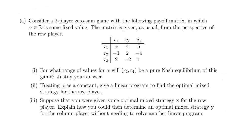 (a) Consider a 2-player zero-sum game with the following payoff matrix, in which
a E R is some fixed value. The matrix is given, as usual, from the perspective of
the row player.
C1 C2
α
C3
5
T1
1₂-1
2 -4
T3 2 -2 1
(i) For what range of values for a will (r₁, C₁) be a pure Nash equilibrium of this
game? Justify your answer.
(ii) Treating a as a constant, give a linear program to find the optimal mixed
strategy for the row player.
(iii) Suppose that you were given some optimal mixed strategy x for the row
player. Explain how you could then determine an optimal mixed strategy y
for the column player without needing to solve another linear program.