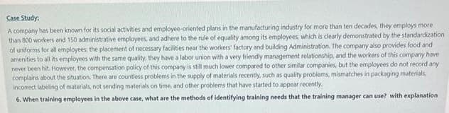 Case Study:
A company has been known for its social activities and employee-oriented plans in the manufacturing industry for more than ten decades, they employs more
than 800 workers and 150 administrative employees, and adhere to the rule of equality among its employees, which is clearly demonstrated by the standardization
of uniforms for all employees, the placement of necessary facilities near the workers' factory and building Administration. The company also provides food and
amenities to all its employees with the same quality, they have a labor union with a very friendly management relationship, and the workers of this company have
never been hit. However, the compensation policy of this company is still much lower compared to other similar companies, but the employees do not record any
complains about the situation. There are countless problems in the supply of materials recently, such as quality problems, mismatches in packaging materials,
incorrect labeling of materials, not sending materials on time, and other problems that have started to appear recently.
6. When training employees in the above case, what are the methods of identifying training needs that the training manager can use? with explanation