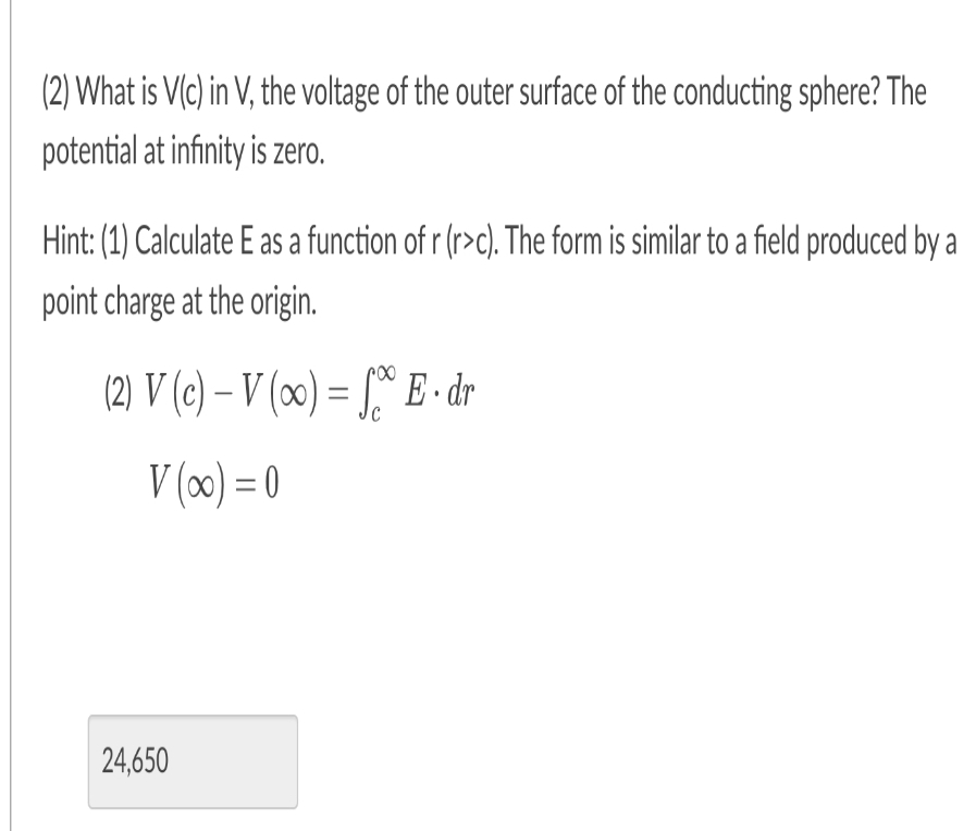 (2) What is V(c) in V, the voltage of the outer surface of the conducting sphere? The
potential at infinity is zero.
Hint: (1) Calculate E as a function of r (r>c). The form is similar to a field produced by a
point charge at the origin.
(2) V (c)-V (oo) = E. dr
V(x) = 0
24,650