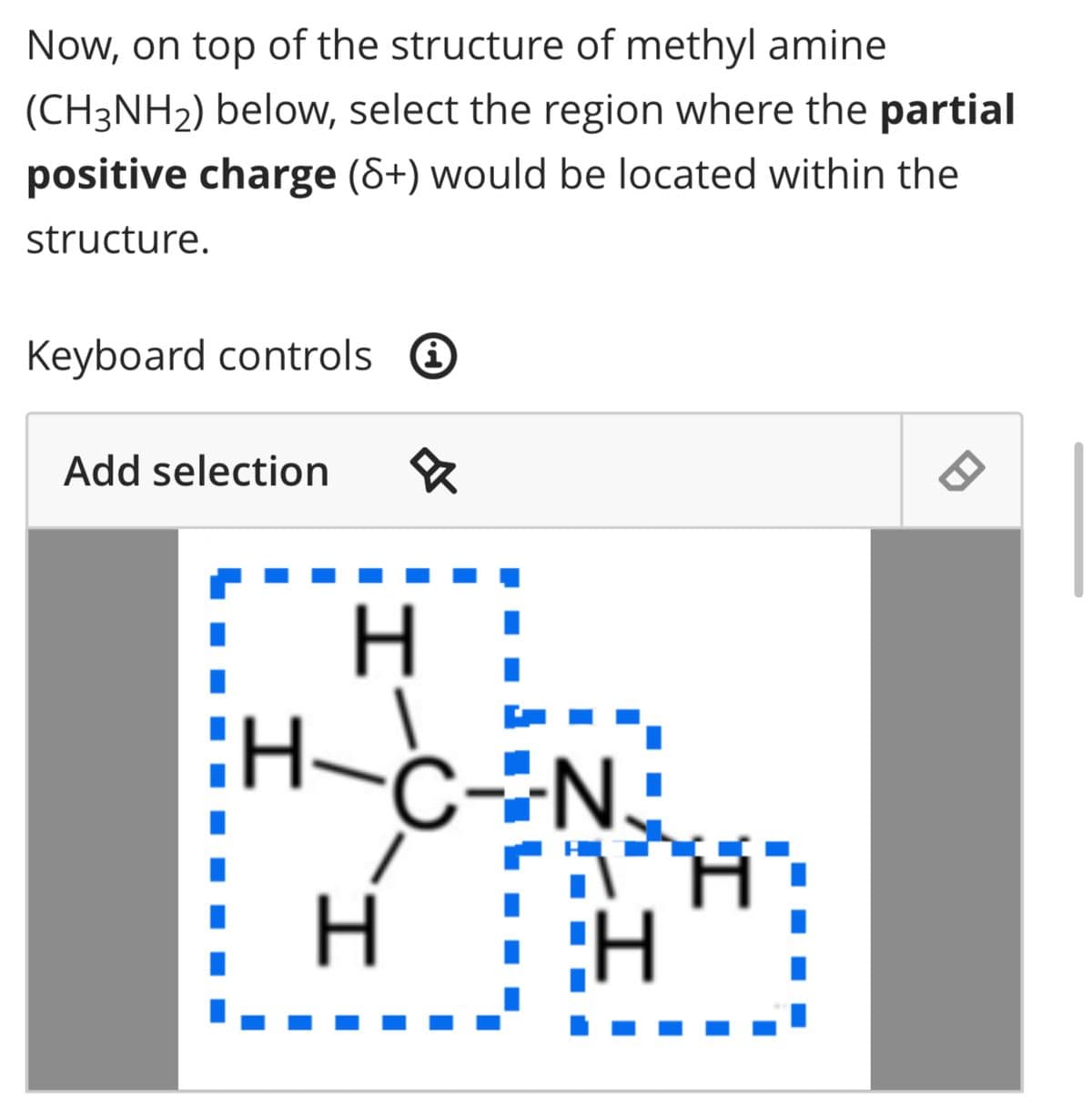 Now, on top of the structure of methyl amine
(CH3NH₂) below, select the region where the partial
positive charge (8+) would be located within the
structure.
Keyboard controls
Add selection &
I
H
H
C-N.
H
H
8