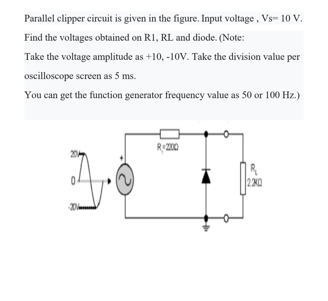 Parallel clipper circuit is given in the figure. Input voltage , Vs= 10 V.
Find the voltages obtained on R1, RL and diode. (Note:
Take the voltage amplitude as +10, -10V. Take the division value per
oscilloscope screen as 5 ms.
You can get the function generator frequency value as 50 or 100 Hz.)
R-200
20
R
|2 2K0
201
