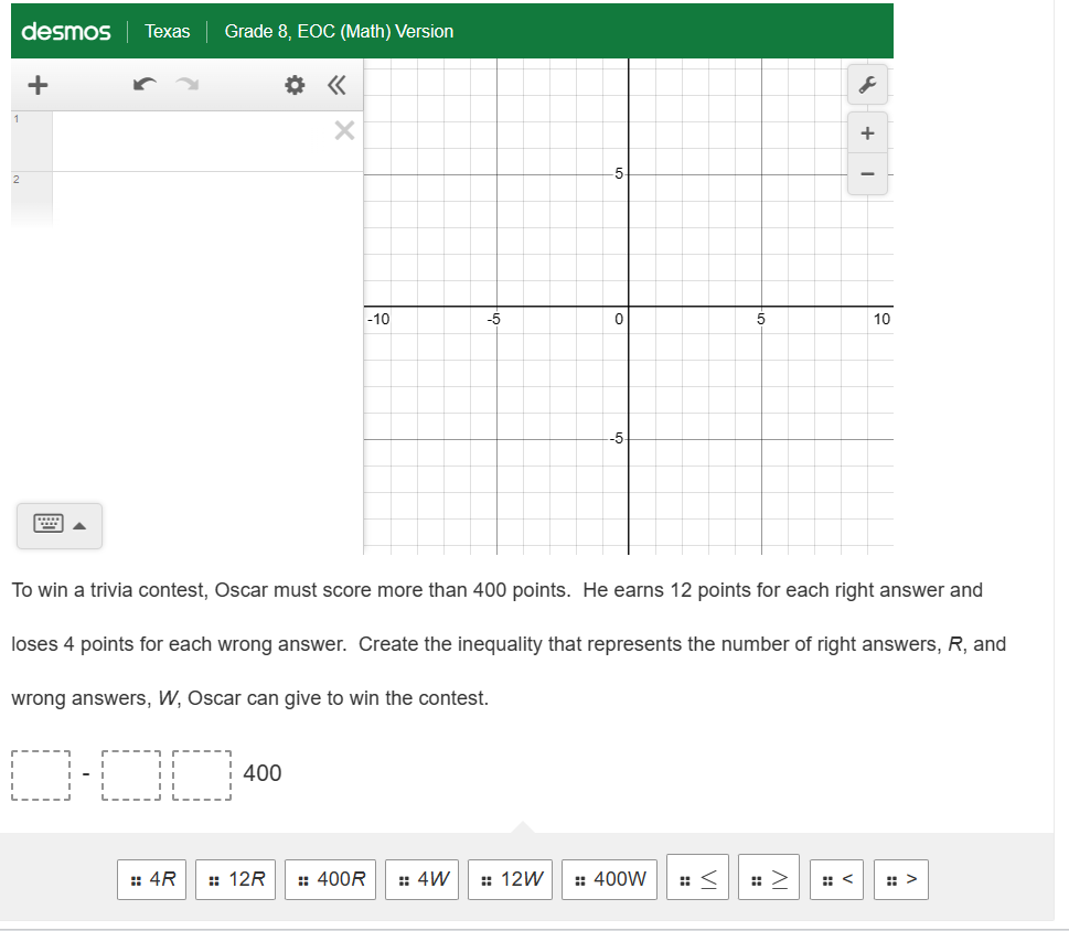 1
desmos Texas
2
+
Grade 8, EOC (Math) Version
:: 4R
«
400
X
-10
-5
:: 12R :: 400R :: 4W
-5
:: 12W
0
-5
5
To win a trivia contest, Oscar must score more than 400 points. He earns 12 points for each right answer and
loses 4 points for each wrong answer. Create the inequality that represents the number of right answers, R, and
wrong answers, W, Oscar can give to win the contest.
0-00
:: 400W :<
s
+
-
10