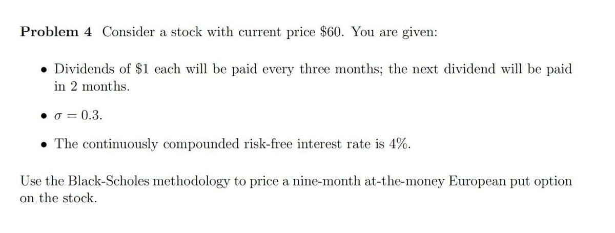 Problem 4 Consider a stock with current price $60. You are given:
• Dividends of $1 each will be paid every three months; the next dividend will be paid
in 2 months.
• σ = 0.3.
⚫ The continuously compounded risk-free interest rate is 4%.
Use the Black-Scholes methodology to price a nine-month at-the-money European put option
on the stock.