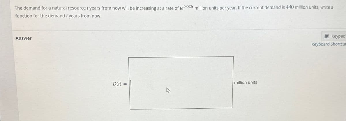 The demand for a natural resource + years from now will be increasing at a rate of te0.0021 million units per year. If the current demand is 440 million units, write a
function for the demand + years from now.
Answer
D(t) =
million units
Keypad
Keyboard Shortcut