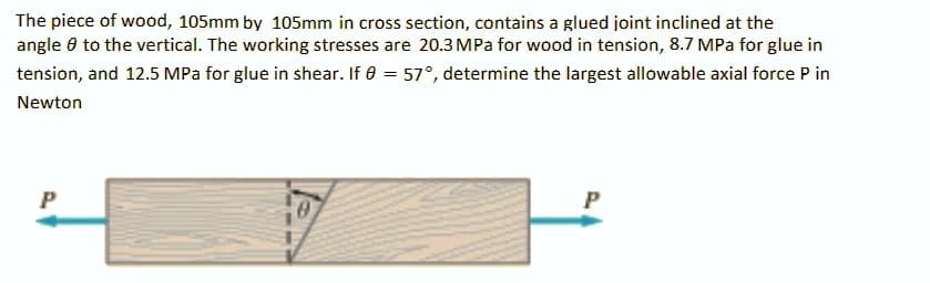 The piece of wood, 105mm by 105mm in cross section, contains a glued joint inclined at the
angle 0 to the vertical. The working stresses are 20.3 MPa for wood in tension, 8.7 MPa for glue in
tension, and 12.5 MPa for glue in shear. If 0 = 57°, determine the largest allowable axial force P in
Newton
P

