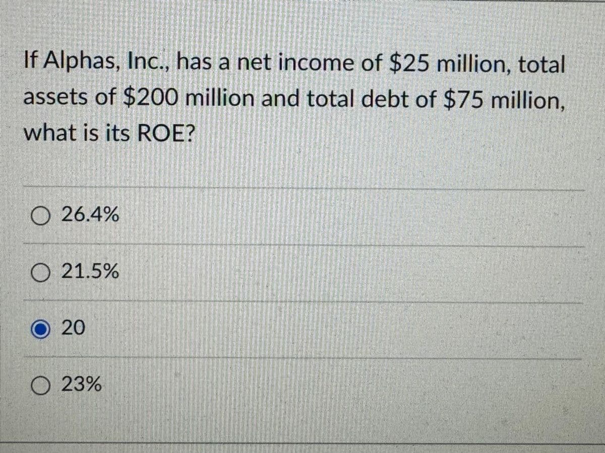 If Alphas, Inc., has a net income of $25 million, total
assets of $200 million and total debt of $75 million,
what is its ROE?
O 26.4%
O21.5%
O 20
23%
