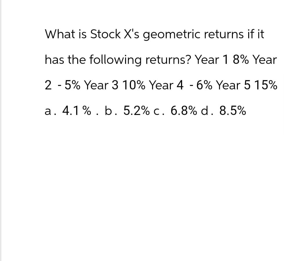 What is Stock X's geometric returns if it
has the following returns? Year 1 8% Year
2 - 5% Year 3 10% Year 4 - 6% Year 5 15%
a. 4.1%. b. 5.2% c. 6.8% d. 8.5%