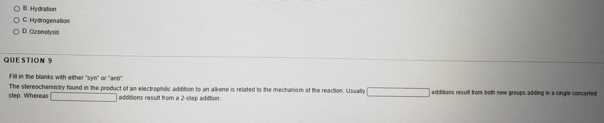 O B. Hydration
OC. Hydrogenation
O D. Ozonolysis
QUESTION 9
Fill in the blanks with either "syn" or "anti".
The stereochemistry found in the product of an electrophilic addition to an alkene is related to the mechanism of the reaction. Usually
additions result from both new groups adding in a single concerted
step. Whereas
additions result from a 2-step addtion.
