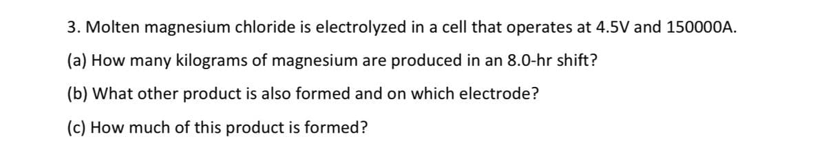 3. Molten magnesium chloride is electrolyzed in a cell that operates at 4.5V and 150000A.
(a) How many kilograms of magnesium are produced in an 8.0-hr shift?
(b) What other product is also formed and on which electrode?
(c) How much of this product is formed?
