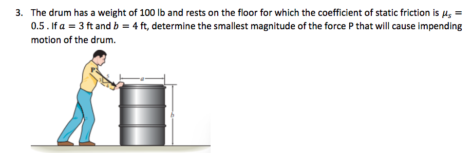 3. The drum has a weight of 100 lb and rests on the floor for which the coefficient of static friction is μ =
0.5. If a = 3 ft and b = 4 ft, determine the smallest magnitude of the force P that will cause impending
motion of the drum.