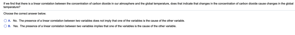 If we find that there is a linear correlation between the concentration of carbon dioxide in our atmosphere and the global temperature, does that indicate that changes in the concentration of carbon dioxide cause changes in the global
temperature?
Choose the correct answer below.
A. No. The presence of a linear correlation between two variables does not imply that one of the variables is the cause of the other variable.
B. Yes. The presence of a linear correlation between two variables implies that one of the variables is the cause of the other variable.
