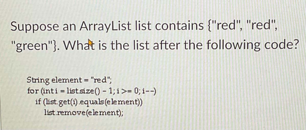 Suppose an ArrayList list contains {"red", "red",
"green"}. What is the list after the following code?
String element = "red";
for (inti = list.size() - 1; i>= 0; i--)
if (list.get(i).equals(element)
list.remove(element);
%3D
