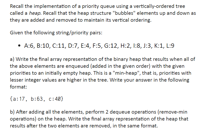 Recall the implementation of a priority queue using a vertically-ordered tree
called a heap. Recall that the heap structure "bubbles" elements up and down as
they are added and removed to maintain its vertical ordering.
Given the following string/priority pairs:
• A:6, B:10, C:11, D:7, E:4, F:5, G:12, H:2, 1:8, J:3, K:1, L:9
a) Write the final array representation of the binary heap that results when all of
the above elements are enqueued (added in the given order) with the given
priorities to an initially empty heap. This is a "min-heap", that is, priorities with
lesser integer values are higher in the tree. Write your answer in the following
format:
{a: 17, b:63, c:40}
b) After adding all the elements, perform 2 dequeue operations (remove-min
operations) on the heap. Write the final array representation of the heap that
results after the two elements are removed, in the same format.