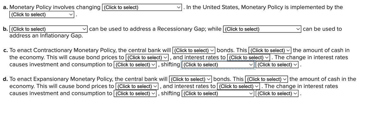 a. Monetary Policy involves changing (Click to select)
(Click to select)
b. (Click to select)
address an Inflationary Gap.
In the United States, Monetary Policy is implemented by the
can be used to address a Recessionary Gap; while (Click to select)
2
V
c. To enact Contractionary Monetary Policy, the central bank will (Click to select) bonds. This (Click to select) V the amount of cash in
the economy. This will cause bond prices to [(Click to select), and interest rates to [(Click to select) · The change in interest rates
causes investment and consumption to [(Click to select) › shifting (Click to select)
(Click to select) ✓
can be used to
d. To enact Expansionary Monetary Policy, the central bank will [(Click to select) bonds. This (Click to select) the amount of cash in the
economy. This will cause bond prices to [(Click to select)
lect) ✓], and interest rates to (Click to select) ✓. The change in interest rates
causes investment and consumption to (Click to select) shifting (Click to select)
(Click to select)
V