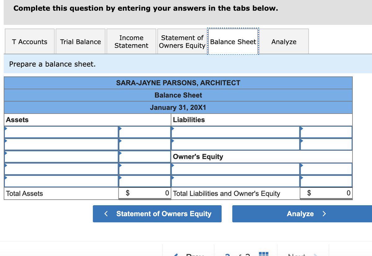 Complete this question by entering your answers in the tabs below.
T Accounts Trial Balance
Prepare a balance sheet.
Assets
Total Assets
Income Statement of
Statement Owners Equity
Balance Sheet
SARA-JAYNE PARSONS, ARCHITECT
Balance Sheet
January 31, 20X1
Liabilities
Owner's Equity
0 Total Liabilities and Owner's Equity
< Statement of Owners Equity
Analyze
▬▬▬
Analyze >
0
