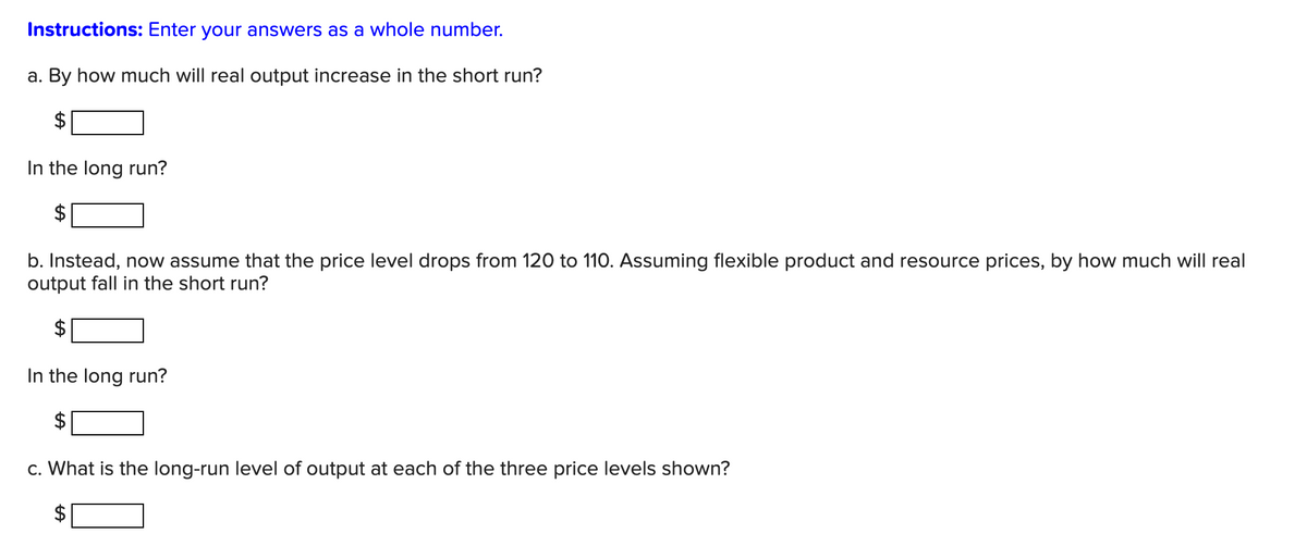 Instructions: Enter your answers as a whole number.
a. By how much will real output increase in the short run?
$
In the long run?
b. Instead, now assume that the price level drops from 120 to 110. Assuming flexible product and resource prices, by how much will real
output fall in the short run?
In the long run?
c. What is the long-run level of output at each of the three price levels shown?
LA