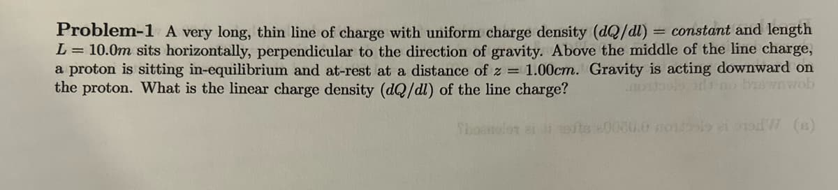 Problem-1 A very long, thin line of charge with uniform charge density (dQ/dl) = constant and length
L = 10.0m sits horizontally, perpendicular to the direction of gravity. Above the middle of the line charge,
a proton is sitting in-equilibrium and at-rest at a distance of z= 1.00cm. Gravity is acting downward on
no biswnwob
the proton. What is the linear charge density (dQ/dl) of the line charge?
80080.0 moislo zi orod (s)