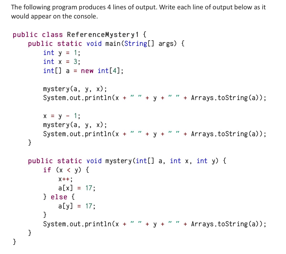 The following program produces 4 lines of output. Write each line of output below as it
would appear on the console.
public class ReferenceMystery1 {
public static void main(String[] args) {
int y = 1;
int x = 3;
int[] a = new int[4];
}
}
mystery (a, y, x);
System.out.println(x +
}
x = y = 1;
mystery(a, y, x);
System.out.println(x +
public static void mystery(int[] a, int x, int y) {
if (x < y) {
X++;
a[x] = 17;
} else {
a[y] = 17;
System.out.println(x +
}
+ Arrays.toString(a));
+
+ Arrays.toString(a));
+ + Arrays.toString(a));
