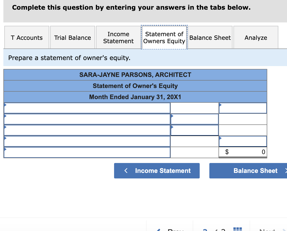 Complete this question by entering your answers in the tabs below.
T Accounts Trial Balance
Income
Statement
Prepare a statement of owner's equity.
Statement of
Owners Equity
<
Balance Sheet
SARA-JAYNE PARSONS, ARCHITECT
Statement of Owner's Equity
Month Ended January 31, 20X1
Income Statement
Analyze
0
Balance Sheet