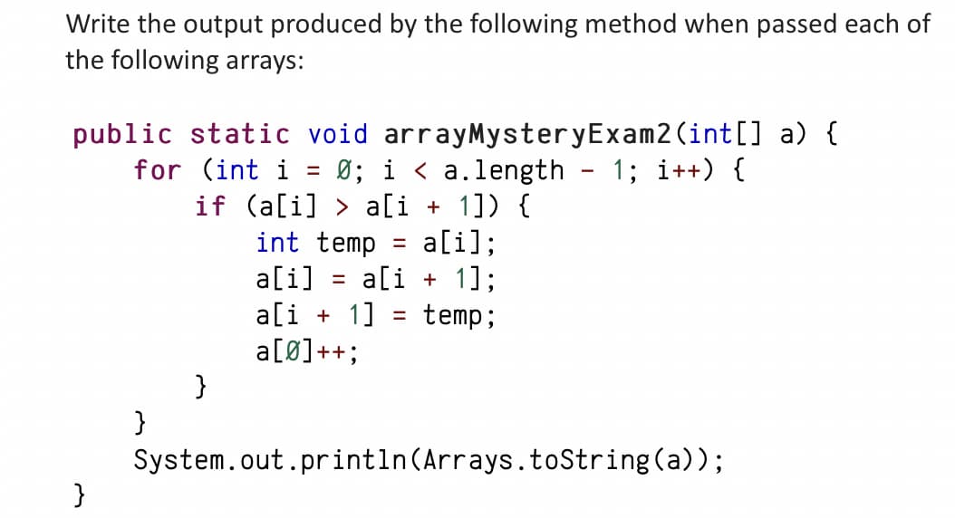 Write the output produced by the following method when passed each of
the following arrays:
public static void arrayMysteryExam2 (int[] a) {
for (int i = Ø; ia.length - 1; i++) {
if (a[i]> a[i + 1]) {
int temp = a[i];
a[i] = a[i + 1];
a[i+1] = temp;
a[Ø]++;
}
}
}
System.out.println(Arrays.toString(a));