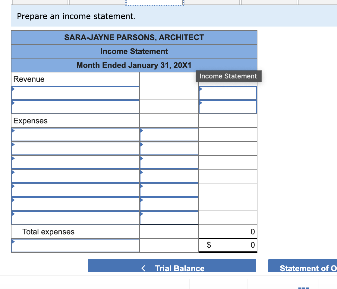 Prepare an income statement.
Revenue
Expenses
SARA-JAYNE PARSONS, ARCHITECT
Total expenses
Income Statement
Month Ended January 31, 20X1
Income Statement
Trial Balance
EA
0
0
Statement of O