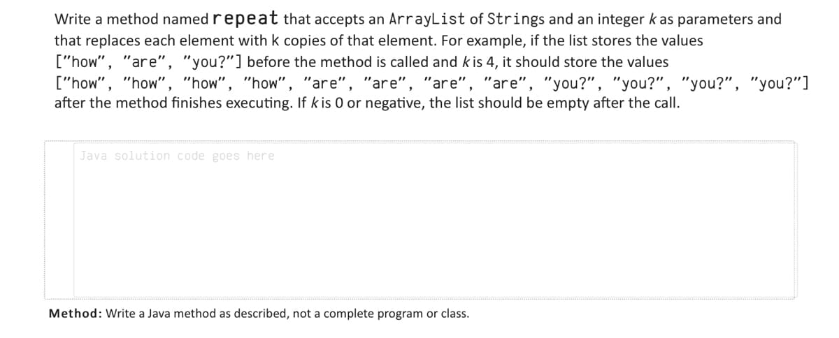 Write a method named repeat that accepts an ArrayList of Strings and an integer kas parameters and
that replaces each element with k copies of that element. For example, if the list stores the values
["how", "are", "you?"] before the method is called and kis 4, it should store the values
["how", "how", "how", "how", "are", "are", "are", "are", "you?", "you?", "you?", "you?"]
after the method finishes executing. If k is 0 or negative, the list should be empty after the call.
Java solution code goes here
Method: Write a Java method as described, not a complete program or class.