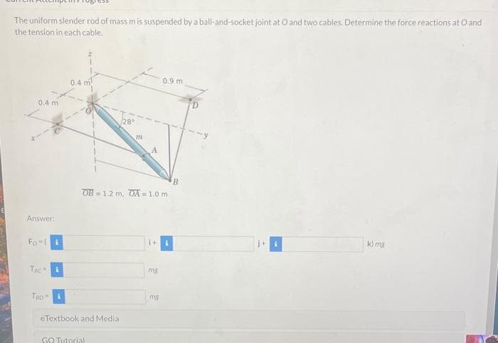 The uniform slender rod of mass m is suspended by a ball-and-socket joint at Oand two cables. Determine the force reactions at O and
the tension in each cable.
0.9 m
0.4 m
0.4 m
/28°
A.
B.
OB = 1.2 m, OA = 1.0 m
%3D
Answer:
k) mg
Fo-(i
TAC
mg
Teo
mg
eTextbook and Media
GO Tutorial
