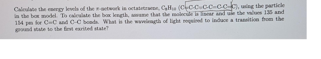 Calculate the energy levels of the 7-network in octatetraene, C3H10 (CC-C=C-C=C-C=C), using the particle
in the box model. To calculate the box length, assume that the molecule is linear and use the values 135 and
154 pm for C=C and C-C bonds. What is the wavelength of light required to induce a transition from the
ground state to the first excited state?
