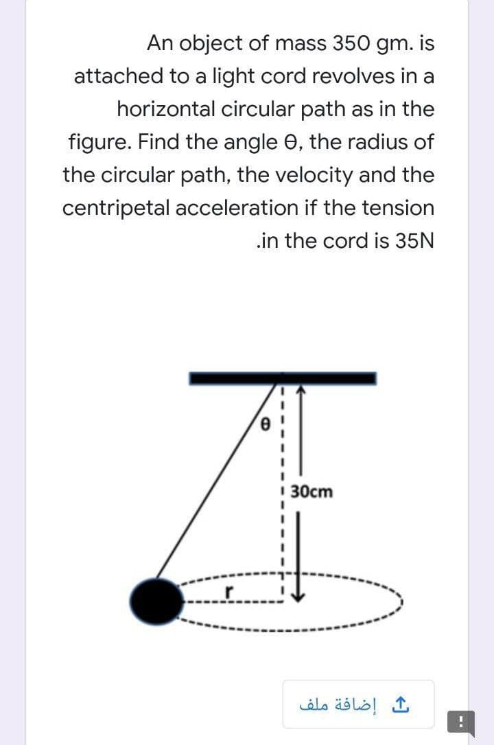 An object of mass 350 gm. is
attached to a light cord revolves in a
horizontal circular path as in the
figure. Find the angle 0, the radius of
the circular path, the velocity and the
centripetal acceleration if the tension
.in the cord is 35N
ZE
1 30cm
إضافة ملف
