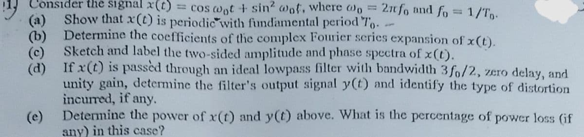 onsider the signal x(t)
= cos wot + sin2 wot, where wo
2n fo and fo = 1/Tp-
Show that x(t) is periodic with fundamental period To.
(a)
(b) Determine the coefficients of the complex Fourier series expansion of x(t).
Sketch and label the two-sided amplitude and phase spectra of x(t).
(c)
(d) If x(t) is passèd through an ideal lowpass filter with bandwidth 3 fo/2, zero delay, and
unity gain, determine the filter's output signal y(t) and identify the type of distortion
incurred, if any.
Determine the power of x(t) and y(t) above. What is the percentage of power loss (if
(e)
any) in this case?

