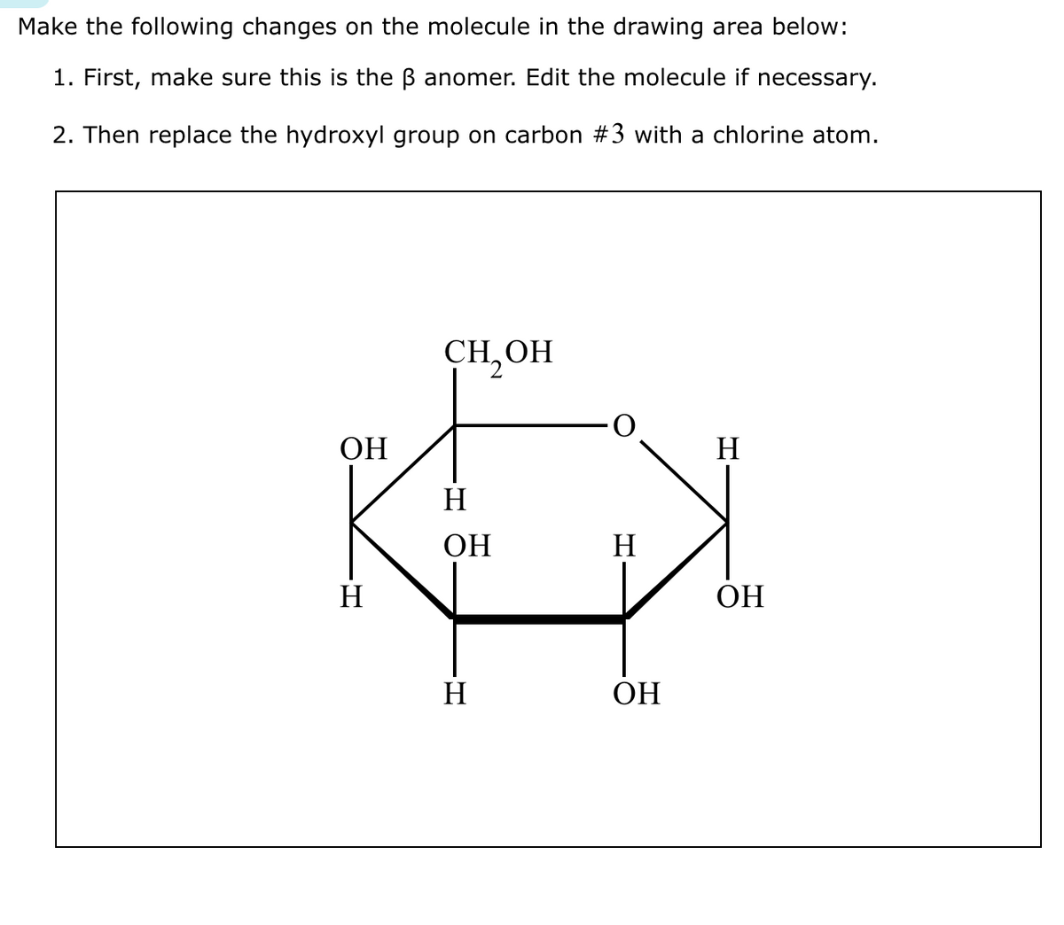 Make the following changes on the molecule in the drawing area below:
1. First, make sure this is the ß anomer. Edit the molecule if necessary.
2. Then replace the hydroxyl group on carbon #3 with a chlorine atom.
ОН
H
CH₂OH
H
ОН
Н
Н
ОН
Н
ОН