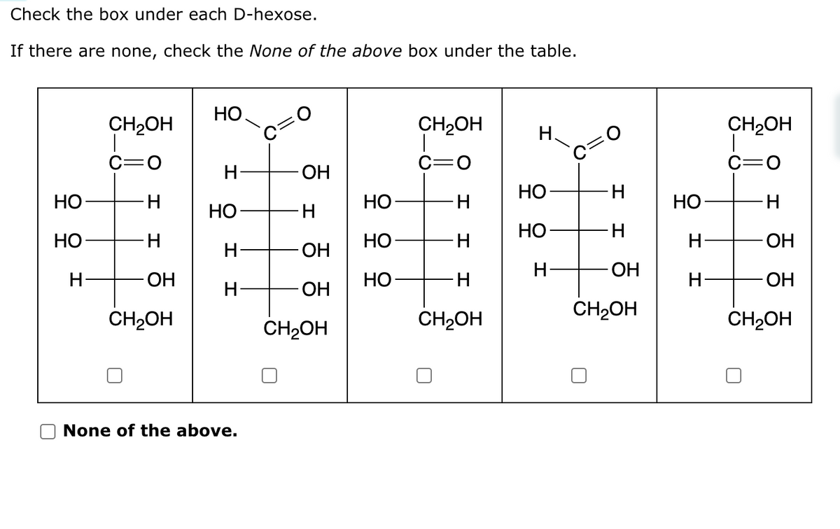 Check the box under each D-hexose.
If there are none, check the None of the above box under the table.
НО
НО-
н
CH2OH
C=0
H
H
ОН
CH2OH
НО
Н-
HO
H
Н-
None of the above.
ОН
H
ОН
ОН
CH₂OH
НО
НО-
НО
CH2OH
C-0
H
H
H
CH₂OH
Н
НО
НО
H
0
H
H
ОН
CH2OH
НО-
Н
Н
CH2OH
c=0
Н
ОН
- ОН
CH₂OH