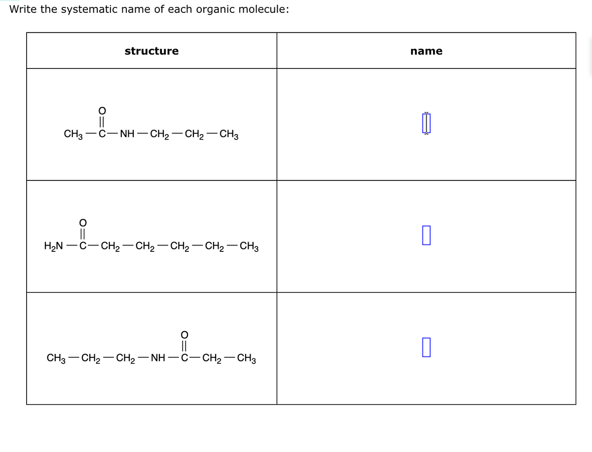Write the systematic name of each organic molecule:
CH3
structure
-C−NH–CH2−CH2CH3
||
H₂N-C-CH₂ -CH2–CH2–CH2–CH3
CH3 CH2–CH2–NH–C–CH2–CH3
name
11
0
0