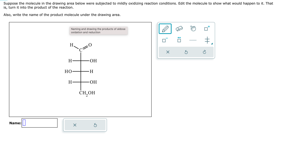Suppose the molecule in the drawing area below were subjected to mildly oxidizing reaction conditions. Edit the molecule to show what would happen to it. That
is, turn it into the product of the reaction.
Also, write the name of the product molecule under the drawing area.
Name:
0
Naming and drawing the products of aldose
oxidation and reduction
H
H
HO
H
X
C=O
OH
H
OH
CH₂OH
Ś
X
:0
Ś
+
‡