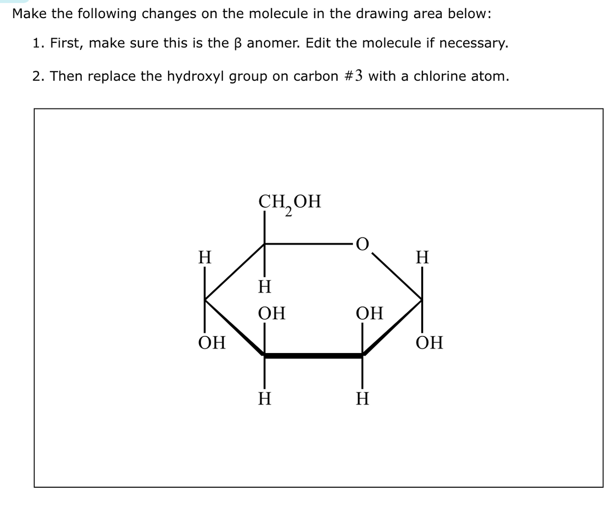 Make the following changes on the molecule in the drawing area below:
1. First, make sure this is the B anomer. Edit the molecule if necessary.
2. Then replace the hydroxyl group on carbon #3 with a chlorine atom.
Н
ОН
CH OH
H
ОН
H
ОН
Н
H
ОН