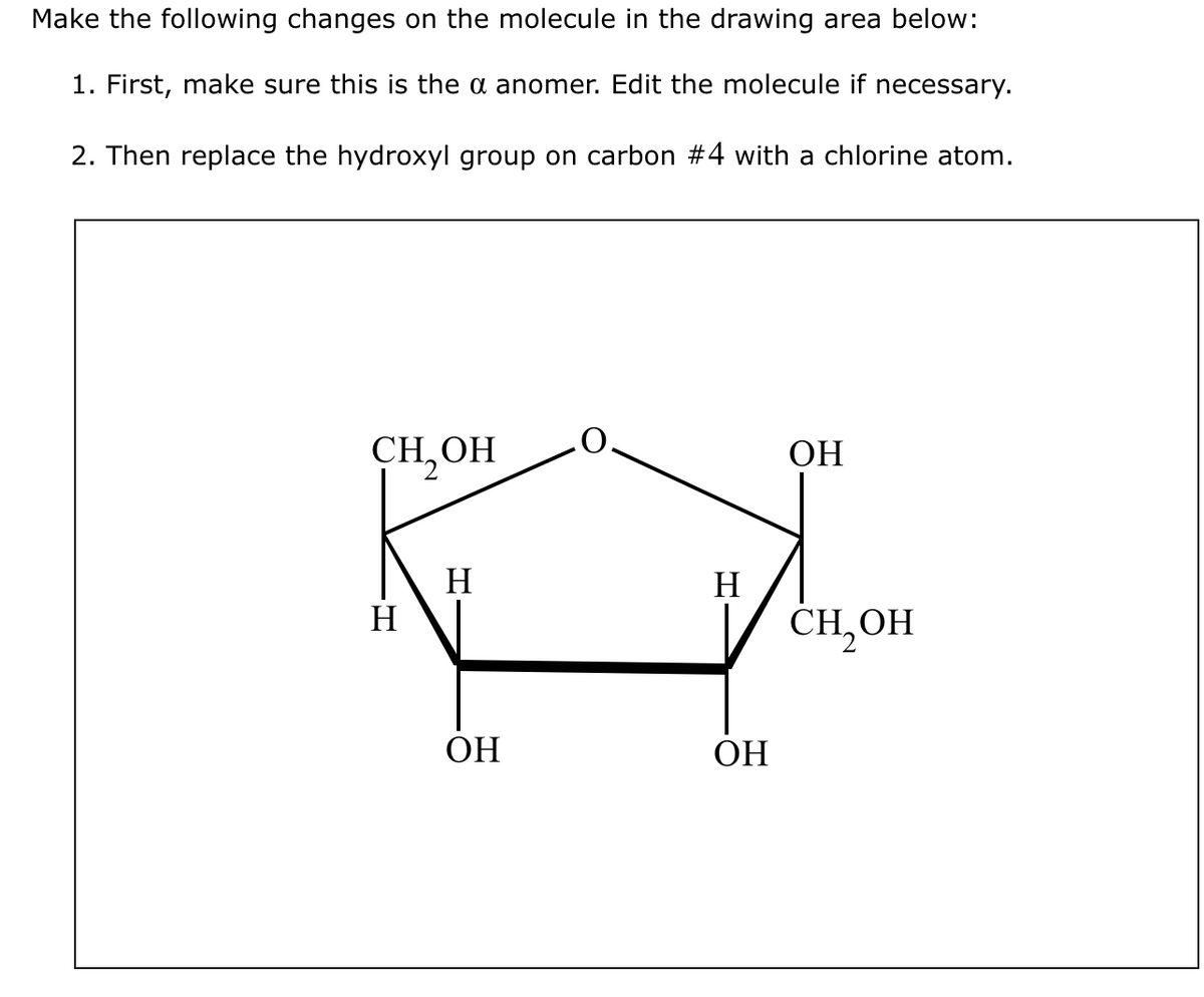 Make the following changes on the molecule in the drawing area below:
1. First, make sure this is the a anomer. Edit the molecule if necessary.
2. Then replace the hydroxyl group on carbon #4 with a chlorine atom.
CH₂OH
H
H
OH
H
OH
ОН
CH₂OH