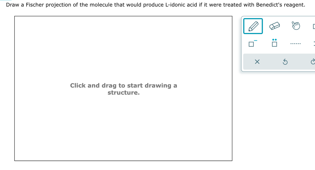 Draw a Fischer projection of the molecule that would produce L-idonic acid if it were treated with Benedict's reagent.
Click and drag to start drawing a
structure.
X
Ś