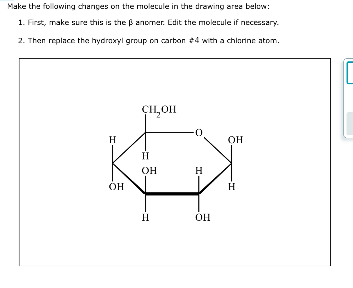 Make the following changes on the molecule in the drawing area below:
1. First, make sure this is the B anomer. Edit the molecule if necessary.
2. Then replace the hydroxyl group on carbon #4 with a chlorine atom.
H
K
ОН
CH,ОН
H
ОН
H
H
ОН
ОН
Н