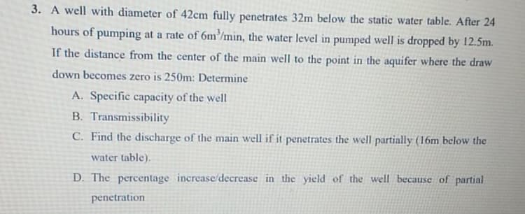 3. A well with diameter of 42cm fully penetrates 32m below the static water table. After 24
hours of pumping at a rate of 6m³/min, the water level in pumped well is dropped by 12.5m.
If the distance from the center of the main well to the point in the aquifer where the draw
down becomes zero is 250m: Determine
A. Specific capacity of the well
B. Transmissibility
C. Find the discharge of the main well if it penetrates the well partially (16m below the
water table).
D. The percentage increase/decrease in the yield of the well because of partial
penetration
