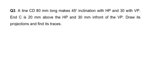 Q3. A line CD 80 mm long makes 45° inclination with HP and 30 with VP.
End C is 20 mm above the HP and 30 mm infront of the VP. Draw its
projections and find its traces.
