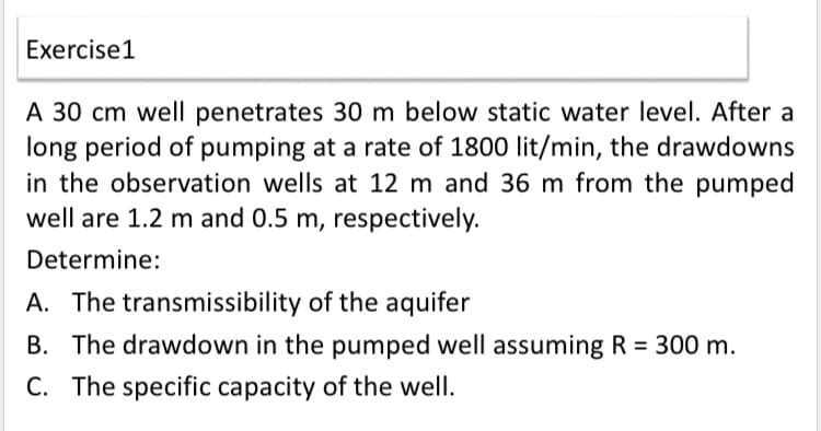 Exercise1
A 30 cm well penetrates 30 m below static water level. After a
long period of pumping at a rate of 1800 lit/min, the drawdowns
in the observation wells at 12 m and 36 m from the pumped
well are 1.2 m and 0.5 m, respectively.
Determine:
A. The transmissibility of the aquifer
B. The drawdown in the pumped well assuming R = 300 m.
C. The specific capacity of the well.
