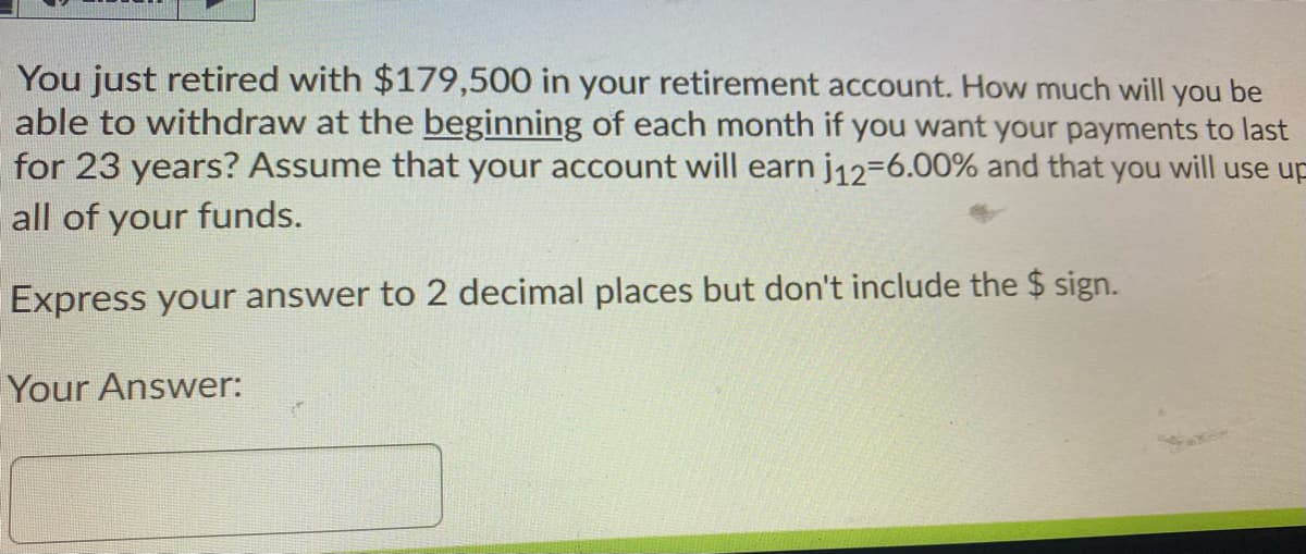 You just retired with $179,500 in your retirement account. How much will you be
able to withdraw at the beginning of each month if you want your payments to last
for 23 years? Assume that your account will earn j12-6.00% and that you will use up
all of your funds.
Express your answer to 2 decimal places but don't include the $ sign.
Your Answer:
