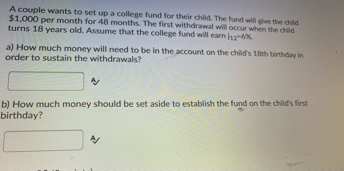 A couple wants to set up a college fund for their child. The fund will give the child
$1,000 per month for 48 months. The first withdrawal will occur when the child
turns 18 years old. Assume that the college fund will earn j12=6%.
a) How much money will need to be in the account on the child's 18th birthday in
order to sustain the withdrawals?
b) How much money should be set aside to establish the fund on the child's first
birthday?
